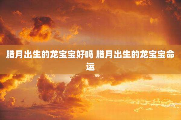 腊月出生的龙宝宝好吗 腊月出生的龙宝宝命运