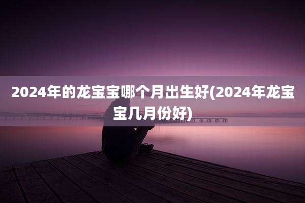 2024年的龙宝宝哪个月出生好(2024年龙宝宝几月份好)