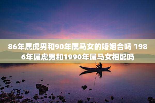 86年属虎男和90年属马女的婚姻合吗 1986年属虎男和1990年属马女相配吗