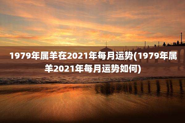 1979年属羊在2021年每月运势(1979年属羊2021年每月运势如何)