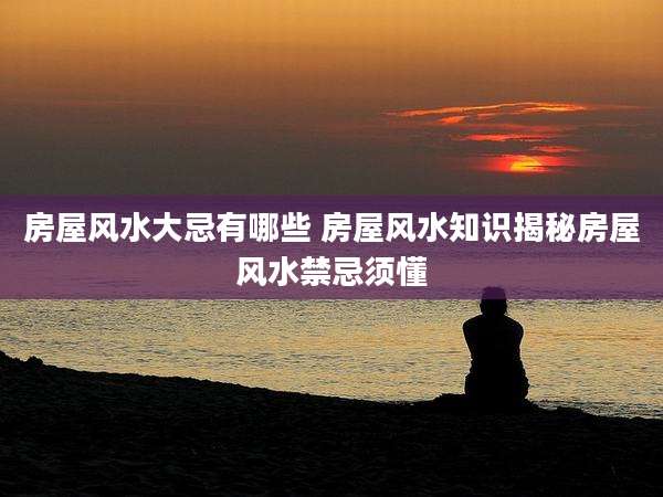 房屋风水大忌有哪些 房屋风水知识揭秘房屋风水禁忌须懂