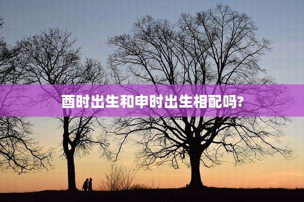 酉时出生和申时出生相配吗?