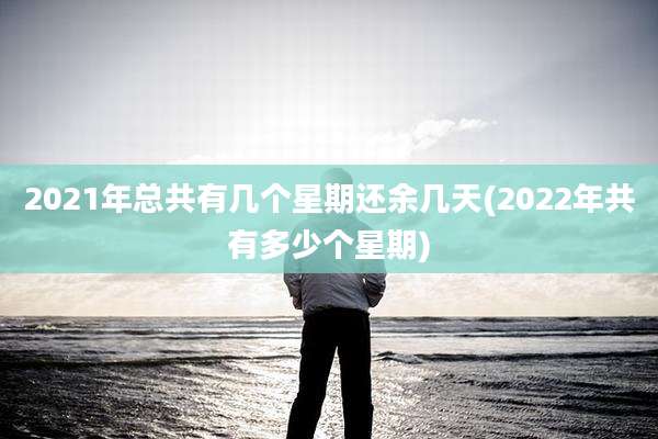 2021年总共有几个星期还余几天(2022年共有多少个星期)