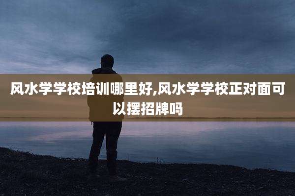 风水学学校培训哪里好,风水学学校正对面可以摆招牌吗