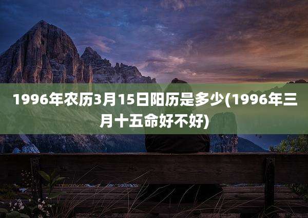 1996年农历3月15日阳历是多少(1996年三月十五命好不好)