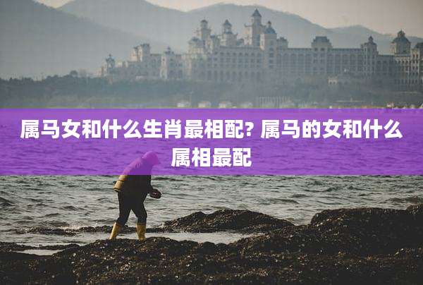 属马女和什么生肖最相配? 属马的女和什么属相最配