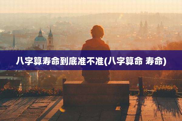 八字算寿命到底准不准(八字算命 寿命)