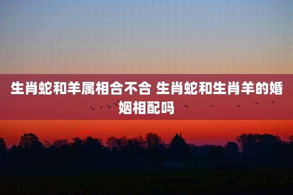 生肖蛇和羊属相合不合 生肖蛇和生肖羊的婚姻相配吗