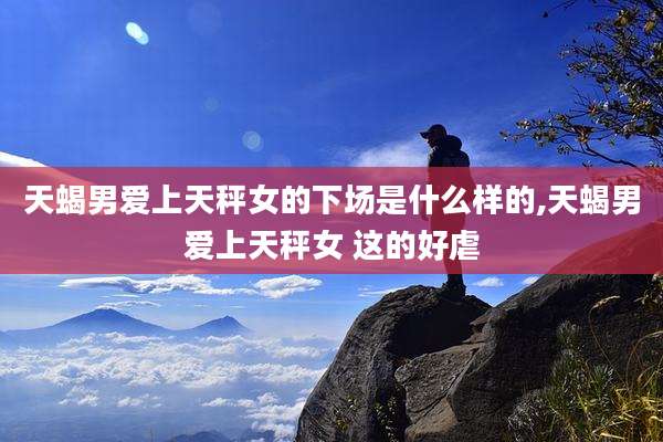 天蝎男爱上天秤女的下场是什么样的,天蝎男爱上天秤女 这的好虐