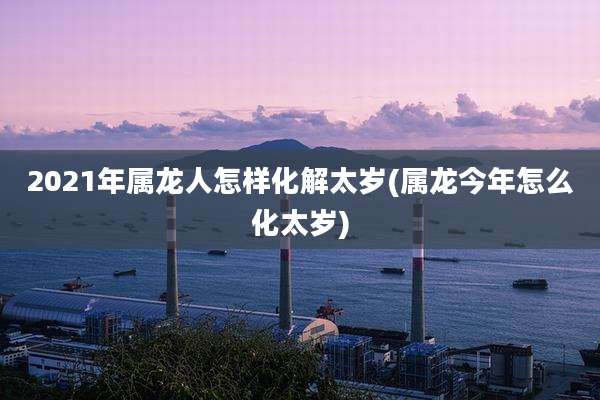2021年属龙人怎样化解太岁(属龙今年怎么化太岁)