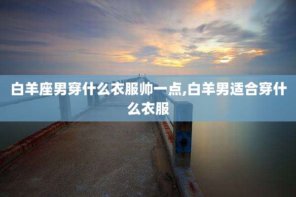 白羊座男穿什么衣服帅一点,白羊男适合穿什么衣服