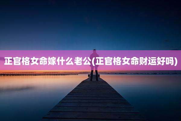 正官格女命嫁什么老公(正官格女命财运好吗)