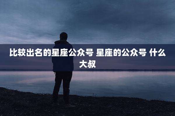 比较出名的星座公众号 星座的公众号 什么大叔