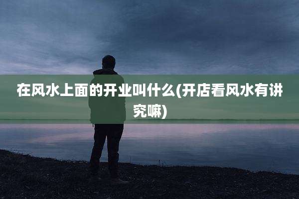 在风水上面的开业叫什么(开店看风水有讲究嘛)