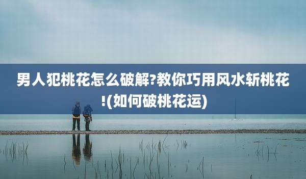 男人犯桃花怎么破解?教你巧用风水斩桃花!(如何破桃花运)