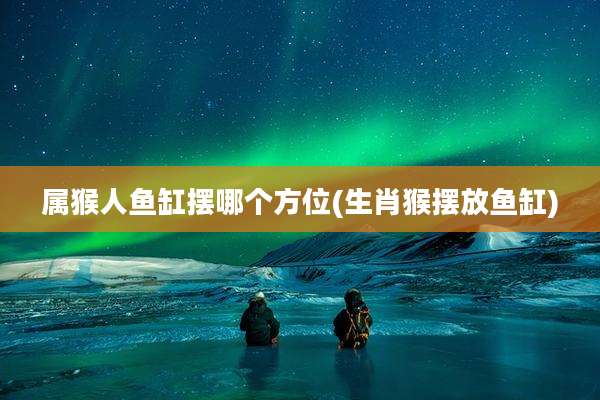 属猴人鱼缸摆哪个方位(生肖猴摆放鱼缸)