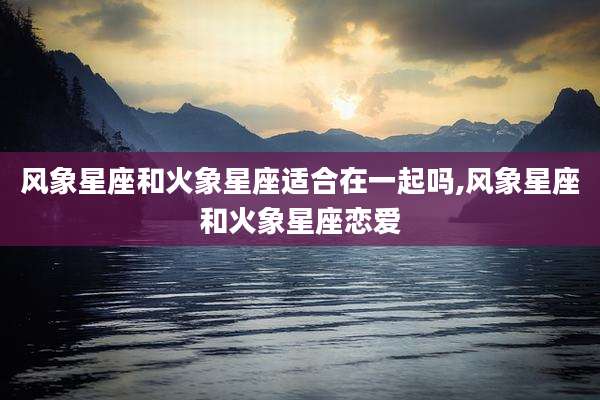 风象星座和火象星座适合在一起吗,风象星座和火象星座恋爱