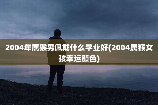 2004年属猴男佩戴什么学业好(2004属猴女孩幸运颜色)