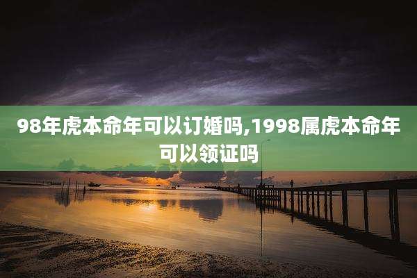98年虎本命年可以订婚吗,1998属虎本命年可以领证吗
