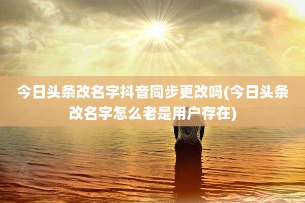 今日头条改名字抖音同步更改吗(今日头条改名字怎么老是用户存在)