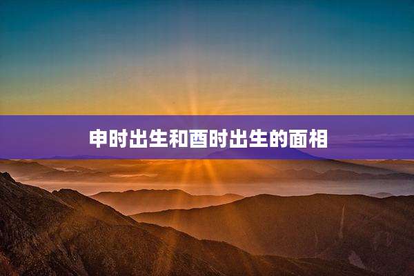 申时出生和酉时出生的面相