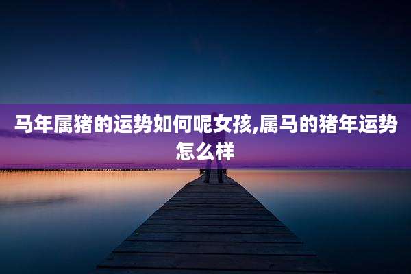 马年属猪的运势如何呢女孩,属马的猪年运势怎么样