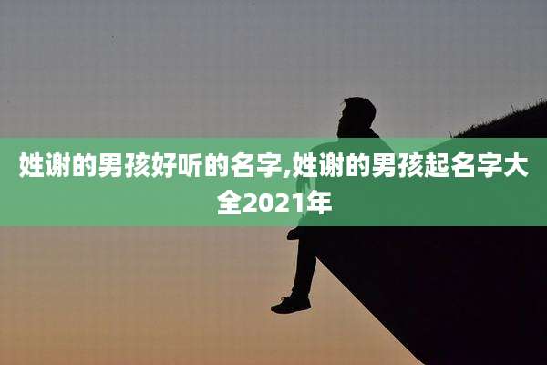 姓谢的男孩好听的名字,姓谢的男孩起名字大全2021年