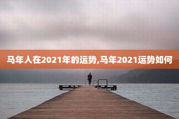 马年人在2021年的运势,马年2021运势如何
