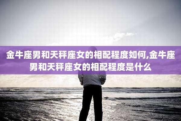 金牛座男和天秤座女的相配程度如何,金牛座男和天秤座女的相配程度是什么
