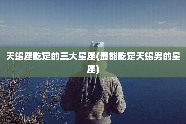 天蝎座吃定的三大星座(最能吃定天蝎男的星座)