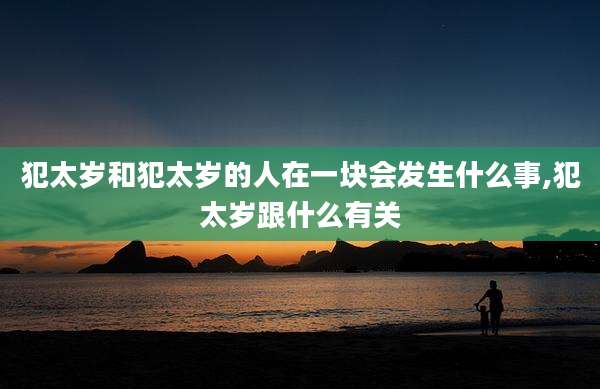 犯太岁和犯太岁的人在一块会发生什么事,犯太岁跟什么有关