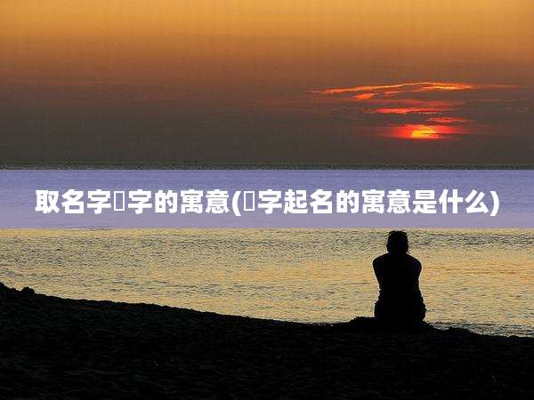 取名字垶字的寓意(鏸字起名的寓意是什么)