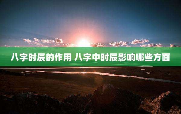 八字时辰的作用 八字中时辰影响哪些方面