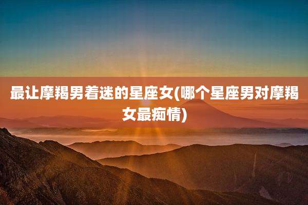 最让摩羯男着迷的星座女(哪个星座男对摩羯女最痴情)