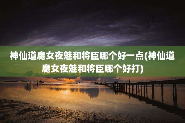 神仙道魔女夜魅和将臣哪个好一点(神仙道魔女夜魅和将臣哪个好打)