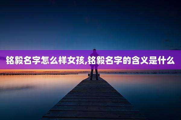 铭毅名字怎么样女孩,铭毅名字的含义是什么