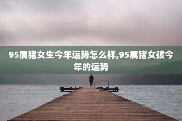 95属猪女生今年运势怎么样,95属猪女孩今年的运势