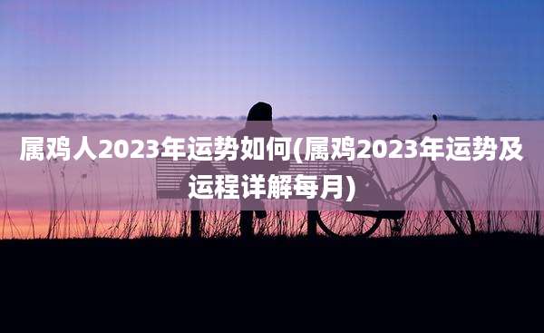 属鸡人2023年运势如何(属鸡2023年运势及运程详解每月)