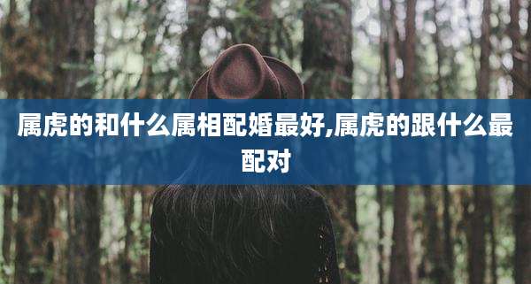 属虎的和什么属相配婚最好,属虎的跟什么最配对