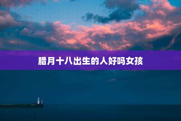 腊月十八出生的人好吗女孩