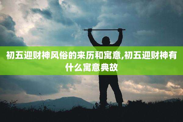 初五迎财神风俗的来历和寓意,初五迎财神有什么寓意典故