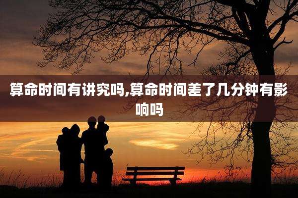 算命时间有讲究吗,算命时间差了几分钟有影响吗