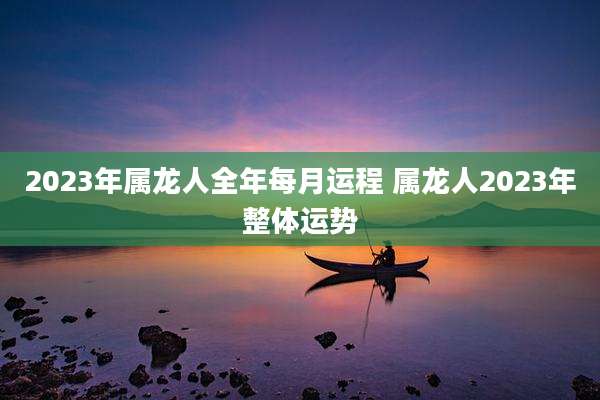 2023年属龙人全年每月运程 属龙人2023年整体运势