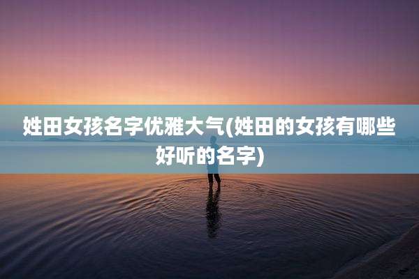 姓田女孩名字优雅大气(姓田的女孩有哪些好听的名字)