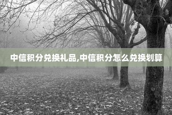 中信积分兑换礼品,中信积分怎么兑换划算