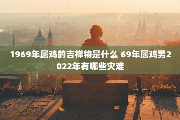 1969年属鸡的吉祥物是什么 69年属鸡男2022年有哪些灾难