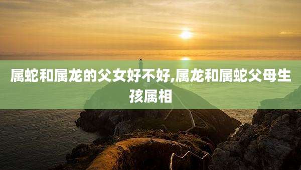 属蛇和属龙的父女好不好,属龙和属蛇父母生孩属相