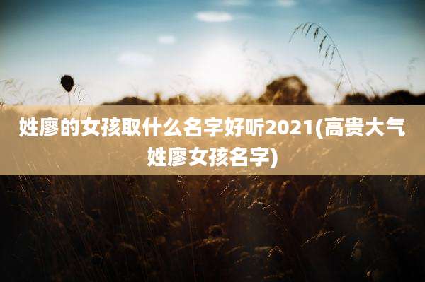 姓廖的女孩取什么名字好听2021(高贵大气姓廖女孩名字)
