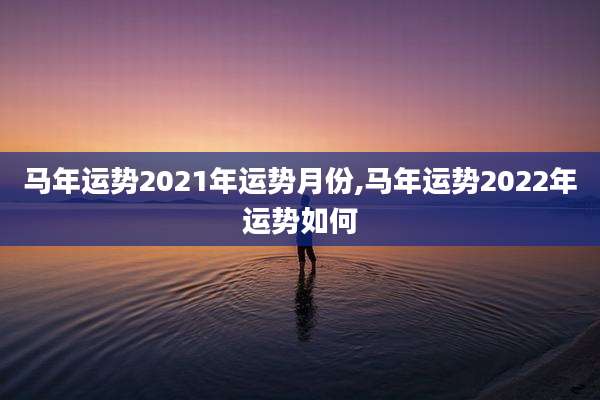 马年运势2021年运势月份,马年运势2022年运势如何