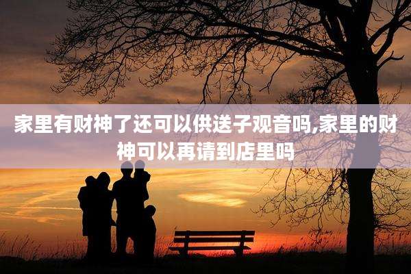 家里有财神了还可以供送子观音吗,家里的财神可以再请到店里吗